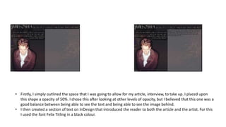 • Firstly, I simply outlined the space that I was going to allow for my article, interview, to take up. I placed upon
this shape a opacity of 50%. I chose this after looking at other levels of opacity, but I believed that this one was a
good balance between being able to see the text and being able to see the image behind.
• I then created a section of text on InDesign that introduced the reader to both the article and the artist. For this
I used the font Felix Titling in a black colour.
 