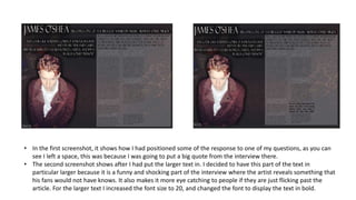 • In the first screenshot, it shows how I had positioned some of the response to one of my questions, as you can
see I left a space, this was because I was going to put a big quote from the interview there.
• The second screenshot shows after I had put the larger text in. I decided to have this part of the text in
particular larger because it is a funny and shocking part of the interview where the artist reveals something that
his fans would not have knows. It also makes it more eye catching to people if they are just flicking past the
article. For the larger text I increased the font size to 20, and changed the font to display the text in bold.
 