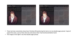 • These last two screenshots show how I finished off positioning the text on to my double page spread. I kept all
aspect the same, such as font, font size and colours that I had mentioned before hand.
• The image on the right is my final double page spread.
 