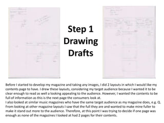 Step 1
                                      Drawing
                                       Drafts

Before I started to develop my magazine and taking any images, I did 2 layouts in which I would like my
contents page to have. I drew these layouts, considering my target audience because I wanted it to be
clear enough to read as well a looking appealing to the audience. However, I wanted the contents to be
full of information as this is the next page the consumers look at.
I also looked at similar music magazines who have the same target audience as my magazine does, e.g. Q.
From looking at other magazine layouts I saw that the full they are and wanted to make mine fuller to
make it stand out more to the audience. Therefore, at this point I was trying to decide if one page was
enough as none of the magazines I looked at had 2 pages for their contents.
 