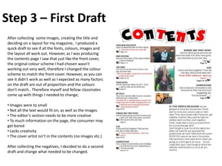 Step 3 – First Draft
 After collecting some images, creating the title and
 deciding on a layout for my magazine, I produced a
 quick draft to see if all the fonts, colours, images and
 the layout all work out. However, as I was producing
 the contents page I saw that just like the front cover,
 the original colour scheme I had chosen wasn’t
 working out very well, therefore I changed the colour
 scheme to match the front cover. However, as you can
 see it didn’t work as well as I expected as many factors
 on the draft are out of proportion and the colours
 don’t match.. Therefore myself and fellow classmates
 come up with things I needed to change;

 • Images were to small
 • Not all the text would fit on, as well as the images
 • The editor’s section needs to be more creative
 • To much information on the page, the consumer may
 get bored
 • Lacks creativity
 • The cover artist isn’t in the contents (no images etc.)

 After collecting the negatives, I decided to do a second
 draft and change what needed to be changed.
 