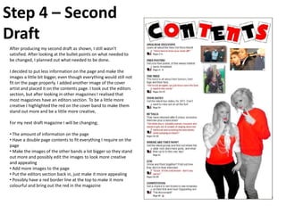 Step 4 – Second
Draft
After producing my second draft as shown, I still wasn’t
satisfied. After looking at the bullet points on what needed to
be changed, I planned out what needed to be done.

I decided to put less information on the page and make the
images a little bit bigger, even though everything would still not
fit on the page properly. I added another image of the cover
artist and placed it on the contents page. I took out the editors
section, but after looking in other magazines I realised that
most magazines have an editors section. To be a little more
creative I highlighted the red on the cover band to make them
stand out more and be a little more creative,

For my next draft magazine I will be changing;

• The amount of information on the page
• Have a double page contents to fit everything I require on the
page
• Make the images of the other bands a lot bigger so they stand
out more and possibly edit the images to look more creative
and appealing
• Add more images to the page
• Put the editors section back in, just make it more appealing
• Possibly have a red border line at the top to make it more
colourful and bring out the red in the magazine
 
