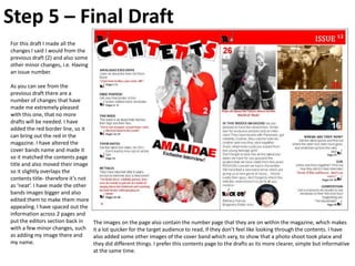 Step 5 – Final Draft
For this draft I made all the
changes I said I would from the
previous draft (2) and also some
other minor changes, i.e. Having
an issue number.

As you can see from the
previous draft there are a
number of changes that have
made me extremely pleased
with this one, that no more
drafts will be needed. I have
added the red border line, so it
can bring out the red in the
magazine. I have altered the
cover bands name and made it
so it matched the contents page
title and also moved their image
so it slightly overlaps the
contents title- therefore it’s not
as ‘neat’. I have made the other
bands images bigger and also
edited them to make them more
appealing. I have spaced out the
information across 2 pages and
put the editors section back in      The images on the page also contain the number page that they are on within the magazine, which makes
with a few minor changes, such       it a lot quicker for the target audience to read, if they don’t feel like looking through the contents. I have
as adding my image there and         also added some other images of the cover band which vary, to show that a photo shoot took place and
my name.                             they did different things. I prefer this contents page to the drafts as its more clearer, simple but informative
                                     at the same time.
 