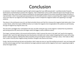 Conclusion
In conclusion, it took me 3 attempts to get the right contents page that I was 100% pleased with. I used Macromedia Fireworks,
Quark Express and Photoshop to produce this magazine. I feel it helped that I come up with a favourite layout even though my final
magazine cover didn’t quite match, however working from the layout guide helped me see where everything could go and where it
may look better. I think I have progressed excessively from the first draft and that is down to researching other magazine and getting
some more ideas for my magazine and simply finding ways in which it helped the magazine looked more appealing to my target
audience.

The colours in the end became more of a red, black and white theme and I feel this is because the magazine looks better when it has
a colour theme, rather than loads of different colours as it makes the magazine more recognisable to the audience as well showing
the type of magazine by using the colour red.

The sizes were a lot bigger than I anticipated at the start, but after seeing the sizes on the magazine I realised that my predictions
were wrong and the title, band name and slogan need to be bigger, as well as different colours.

The images I used were better in the second and final draft as I didn’t costume the actors in the right ‘rock’ way for the magazine.
However, after I spent the night taking new ones they became a lot better and I colour coded it by getting them to wear red so they
blend in with the magazine. Making them black and white and just having their red piece of clothing in colour, I feel made an effect
that I couldn’t find any other magazine doing, therefore I thought it was diverse and unique.

Finally, I feel the last draft was the best and therefore I didn’t make any more as I was fully satisfied and overall, I was very happy with
my final contents page and I feel I have satisfied all my target audiences needs and the magazine front cover is appealing enough to
attract the target market.
 
