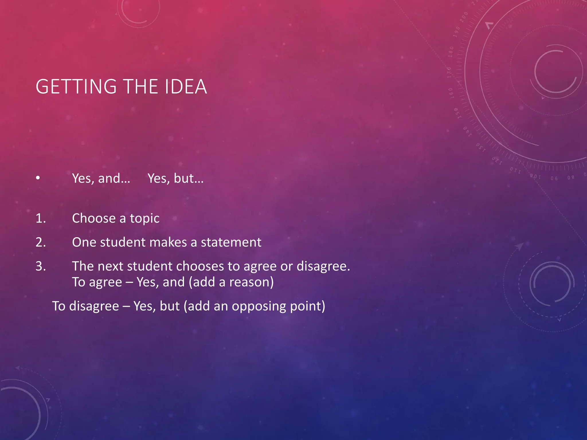 GETTING THE IDEA
• Yes, and… Yes, but…
1. Choose a topic
2. One student makes a statement
3. The next student chooses to agree or disagree.
To agree – Yes, and (add a reason)
To disagree – Yes, but (add an opposing point)
 