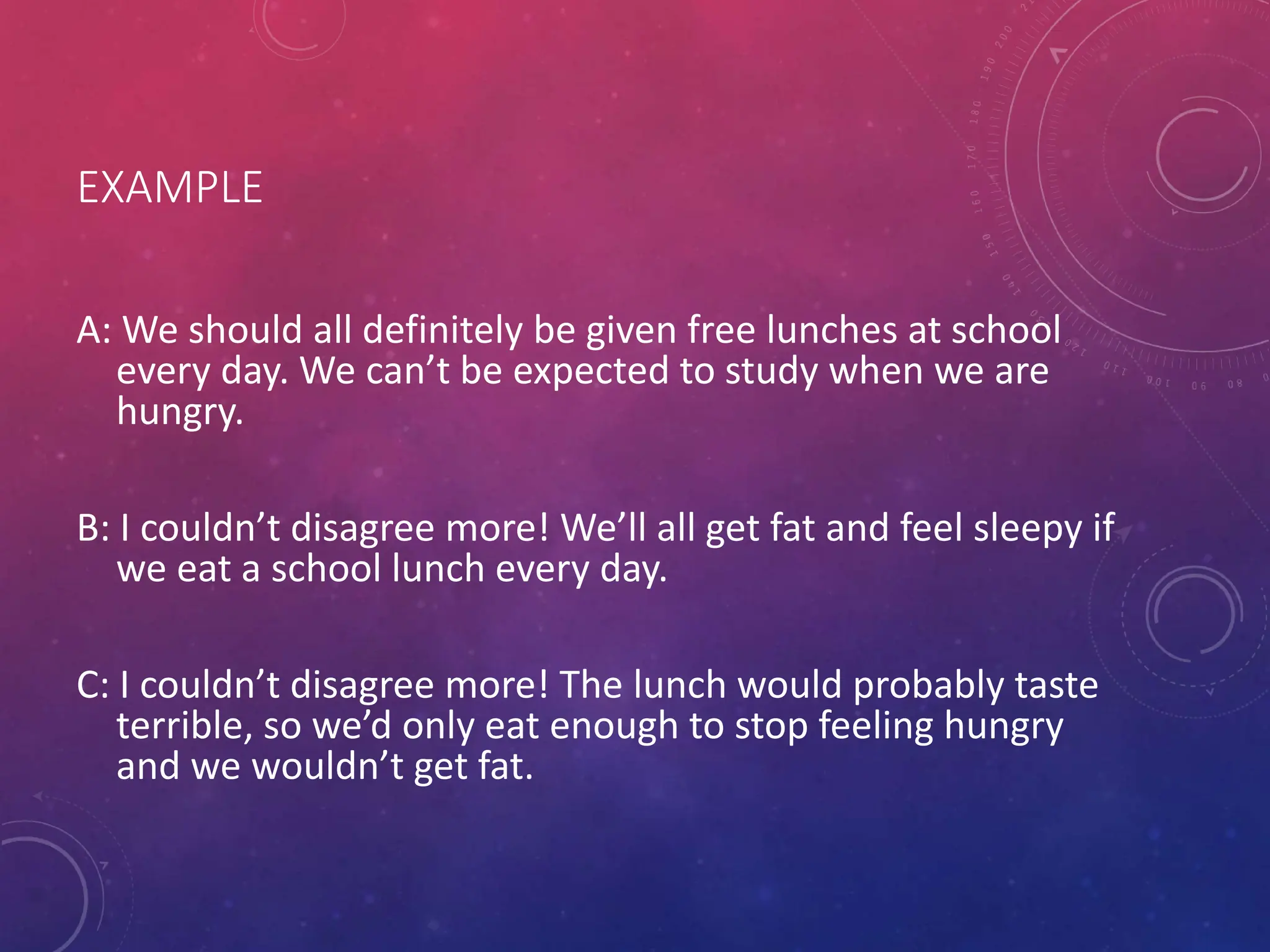 EXAMPLE
A: We should all definitely be given free lunches at school
every day. We can’t be expected to study when we are
hungry.
B: I couldn’t disagree more! We’ll all get fat and feel sleepy if
we eat a school lunch every day.
C: I couldn’t disagree more! The lunch would probably taste
terrible, so we’d only eat enough to stop feeling hungry
and we wouldn’t get fat.
 
