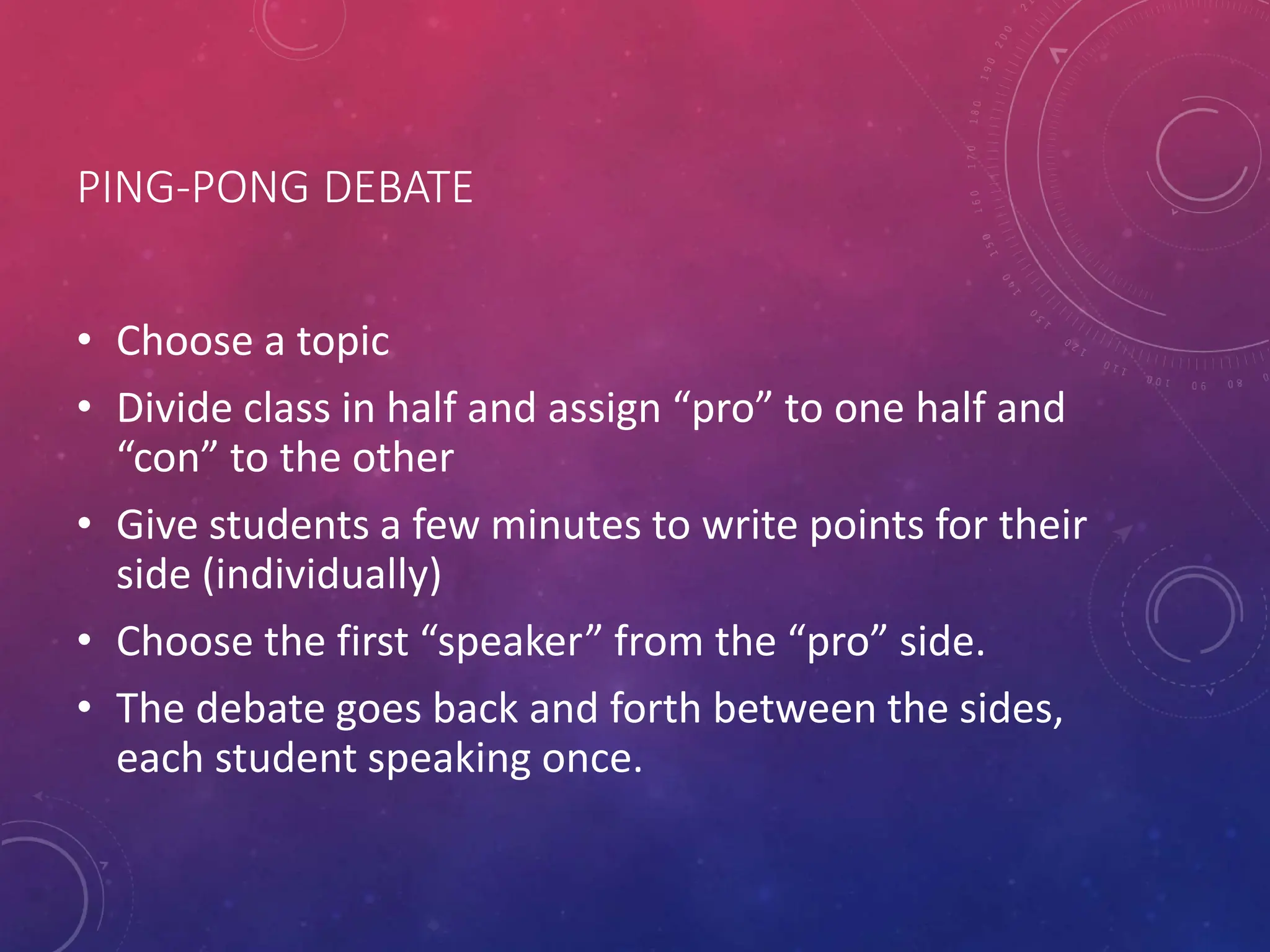 PING-PONG DEBATE
• Choose a topic
• Divide class in half and assign “pro” to one half and
“con” to the other
• Give students a few minutes to write points for their
side (individually)
• Choose the first “speaker” from the “pro” side.
• The debate goes back and forth between the sides,
each student speaking once.
 