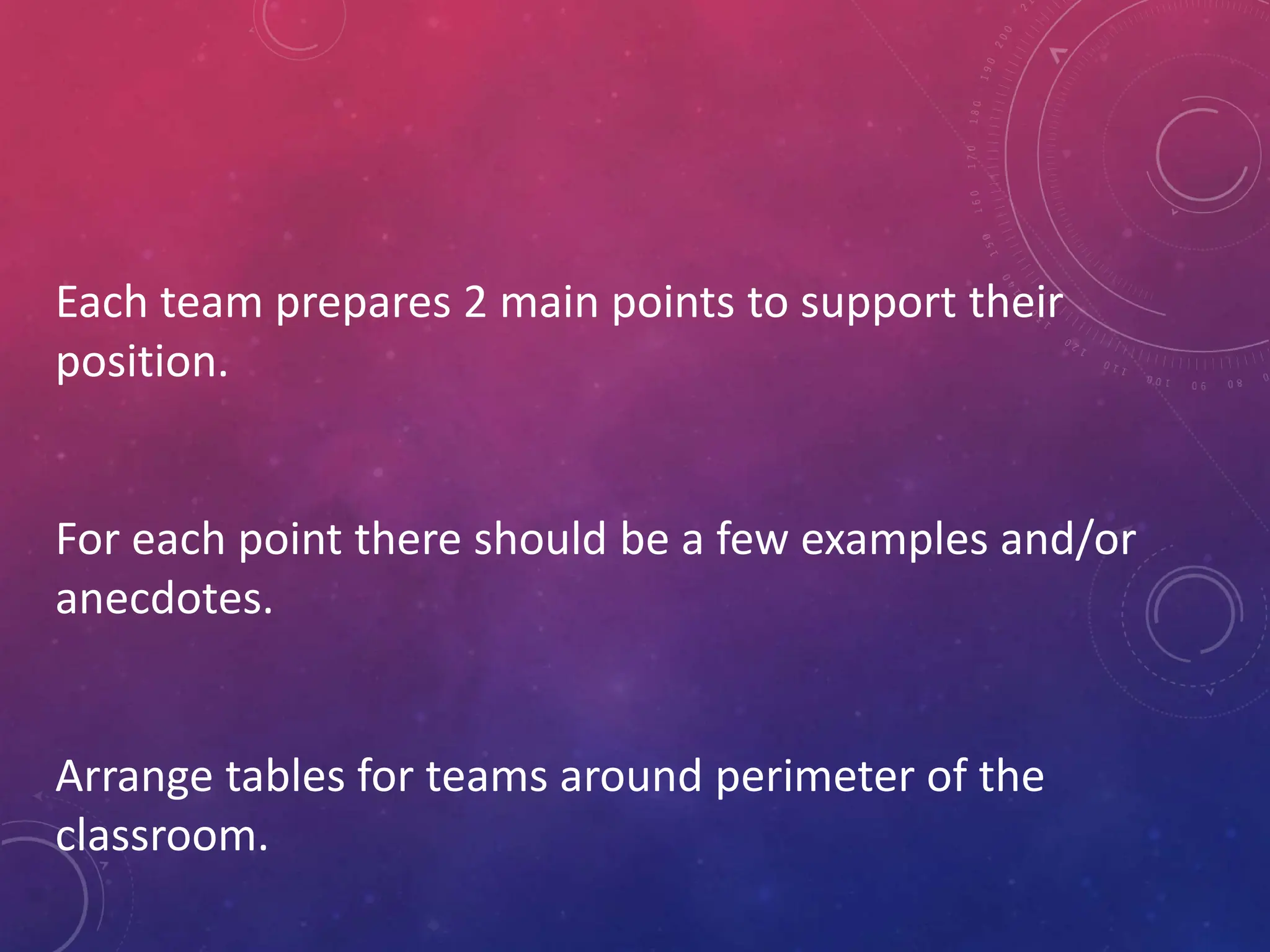 Each team prepares 2 main points to support their
position.
For each point there should be a few examples and/or
anecdotes.
Arrange tables for teams around perimeter of the
classroom.
 
