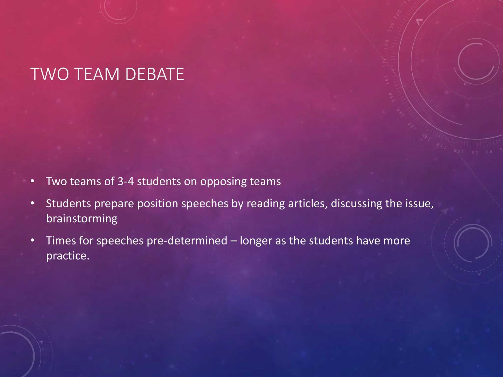 TWO TEAM DEBATE
• Two teams of 3-4 students on opposing teams
• Students prepare position speeches by reading articles, discussing the issue,
brainstorming
• Times for speeches pre-determined – longer as the students have more
practice.
 