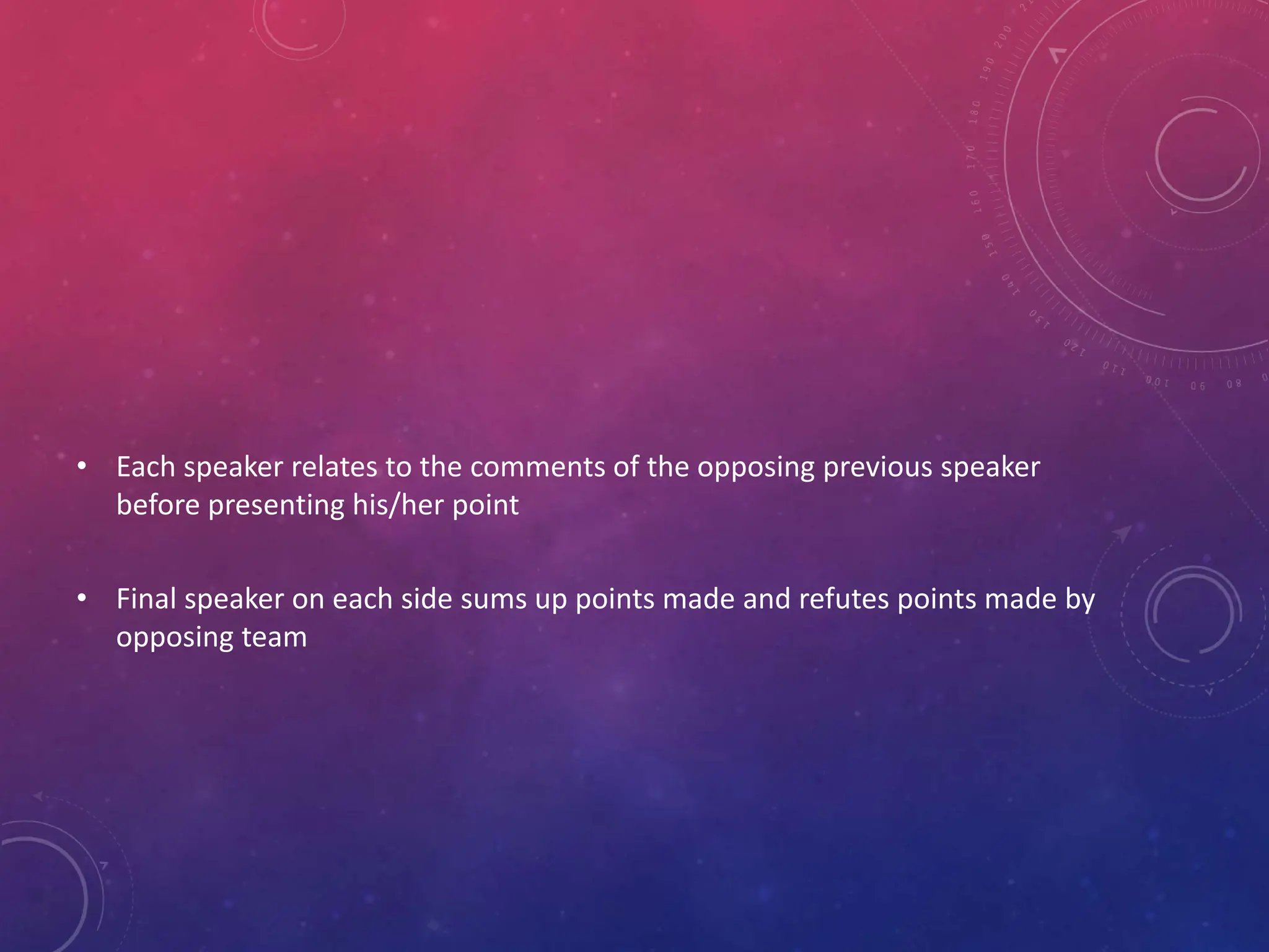 • Each speaker relates to the comments of the opposing previous speaker
before presenting his/her point
• Final speaker on each side sums up points made and refutes points made by
opposing team
 