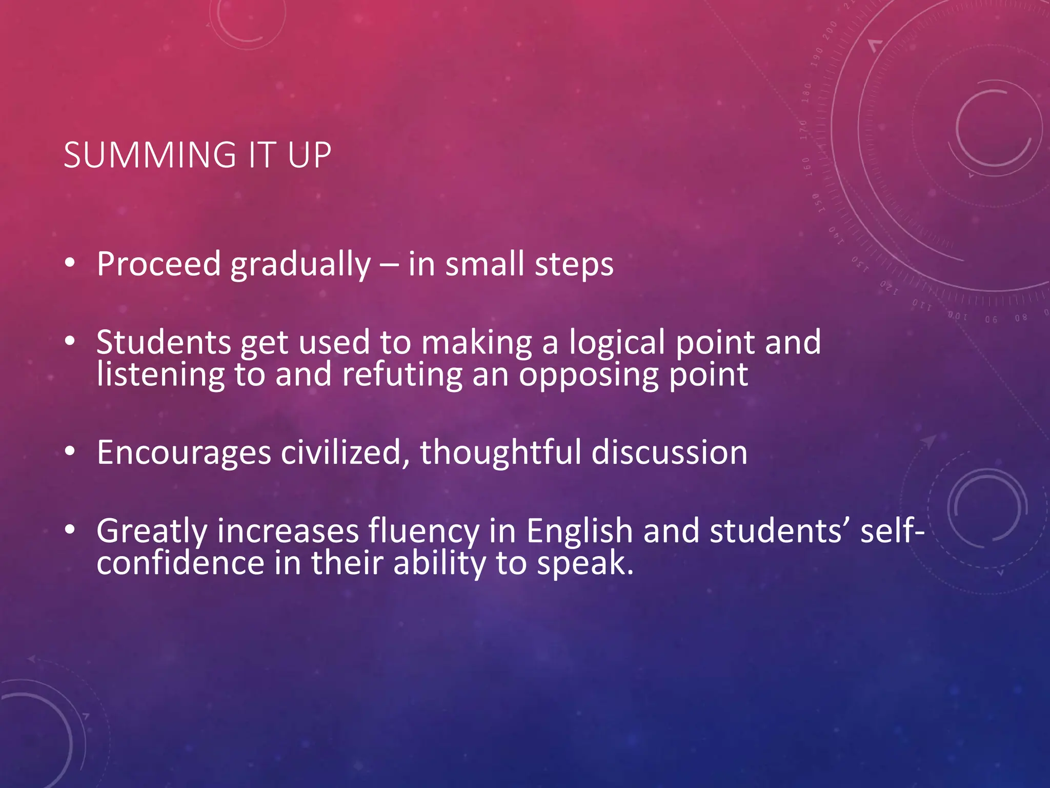 SUMMING IT UP
• Proceed gradually – in small steps
• Students get used to making a logical point and
listening to and refuting an opposing point
• Encourages civilized, thoughtful discussion
• Greatly increases fluency in English and students’ self-
confidence in their ability to speak.
 