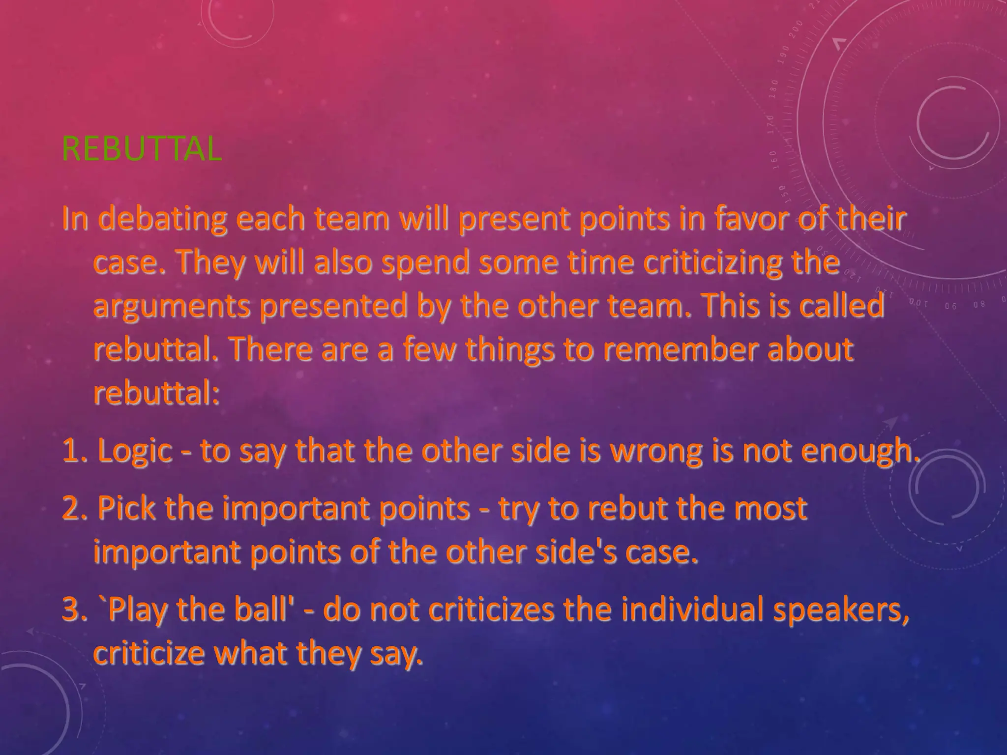 REBUTTAL
In debating each team will present points in favor of their
case. They will also spend some time criticizing the
arguments presented by the other team. This is called
rebuttal. There are a few things to remember about
rebuttal:
1. Logic - to say that the other side is wrong is not enough.
2. Pick the important points - try to rebut the most
important points of the other side's case.
3. `Play the ball' - do not criticizes the individual speakers,
criticize what they say.
 