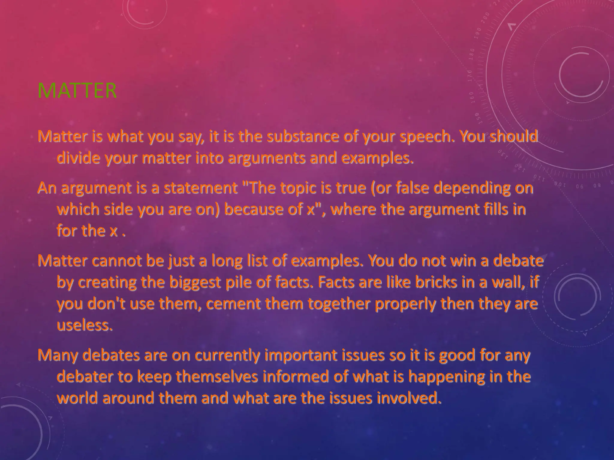 MATTER
Matter is what you say, it is the substance of your speech. You should
divide your matter into arguments and examples.
An argument is a statement "The topic is true (or false depending on
which side you are on) because of x", where the argument fills in
for the x .
Matter cannot be just a long list of examples. You do not win a debate
by creating the biggest pile of facts. Facts are like bricks in a wall, if
you don't use them, cement them together properly then they are
useless.
Many debates are on currently important issues so it is good for any
debater to keep themselves informed of what is happening in the
world around them and what are the issues involved.
 