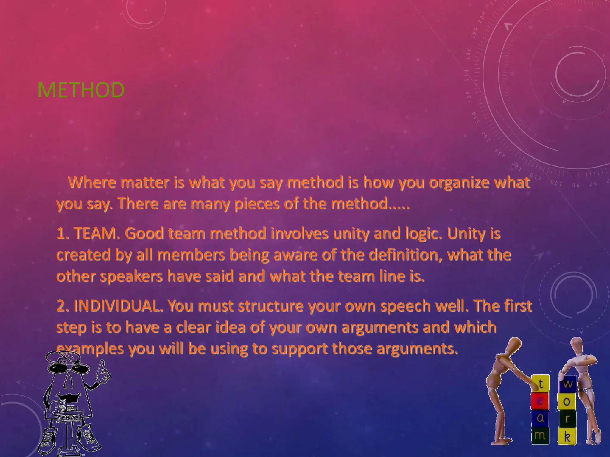 METHOD
Where matter is what you say method is how you organize what
you say. There are many pieces of the method.....
1. TEAM. Good team method involves unity and logic. Unity is
created by all members being aware of the definition, what the
other speakers have said and what the team line is.
2. INDIVIDUAL. You must structure your own speech well. The first
step is to have a clear idea of your own arguments and which
examples you will be using to support those arguments.
 