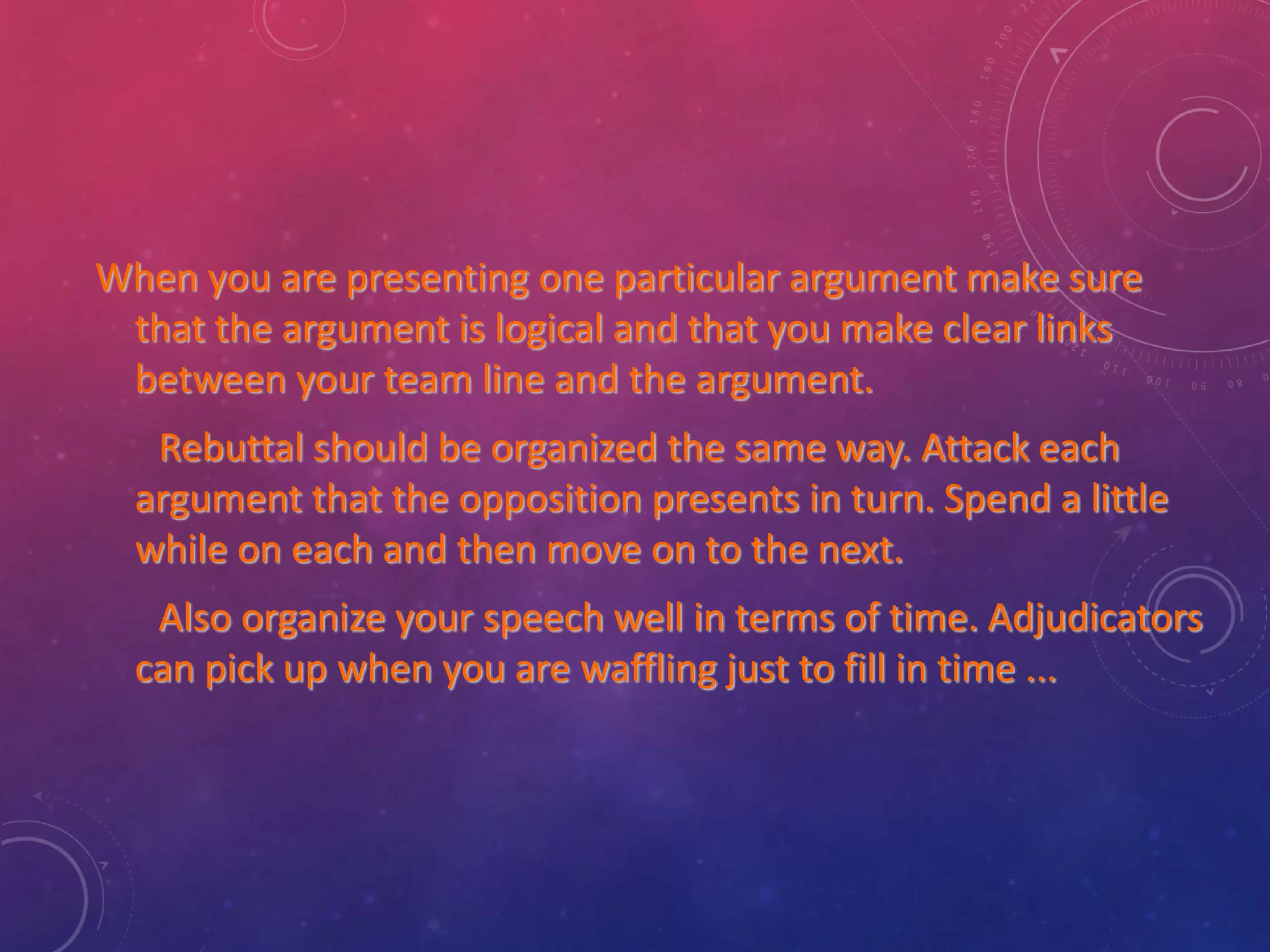 When you are presenting one particular argument make sure
that the argument is logical and that you make clear links
between your team line and the argument.
Rebuttal should be organized the same way. Attack each
argument that the opposition presents in turn. Spend a little
while on each and then move on to the next.
Also organize your speech well in terms of time. Adjudicators
can pick up when you are waffling just to fill in time ...
 