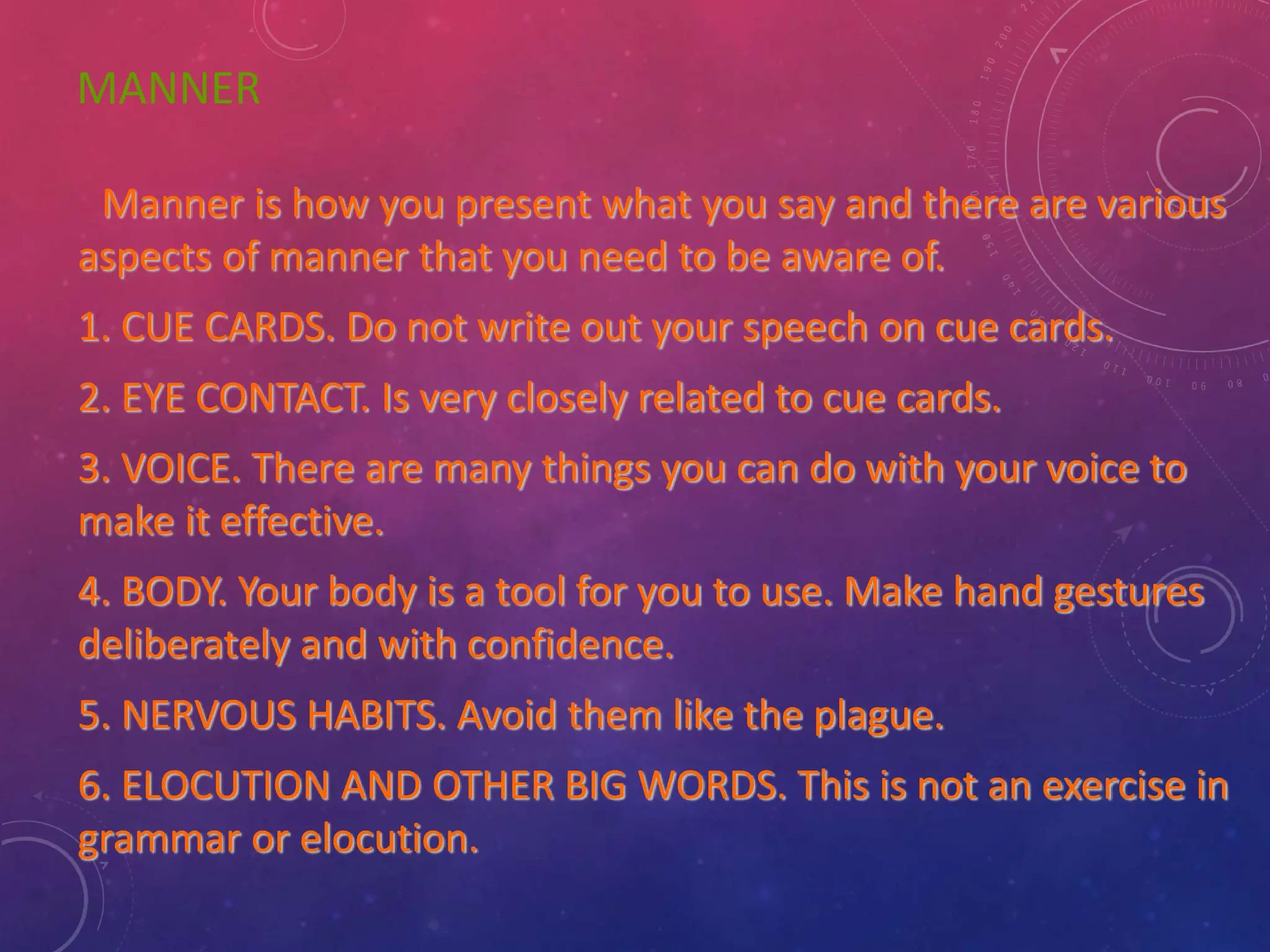 MANNER
Manner is how you present what you say and there are various
aspects of manner that you need to be aware of.
1. CUE CARDS. Do not write out your speech on cue cards.
2. EYE CONTACT. Is very closely related to cue cards.
3. VOICE. There are many things you can do with your voice to
make it effective.
4. BODY. Your body is a tool for you to use. Make hand gestures
deliberately and with confidence.
5. NERVOUS HABITS. Avoid them like the plague.
6. ELOCUTION AND OTHER BIG WORDS. This is not an exercise in
grammar or elocution.
 