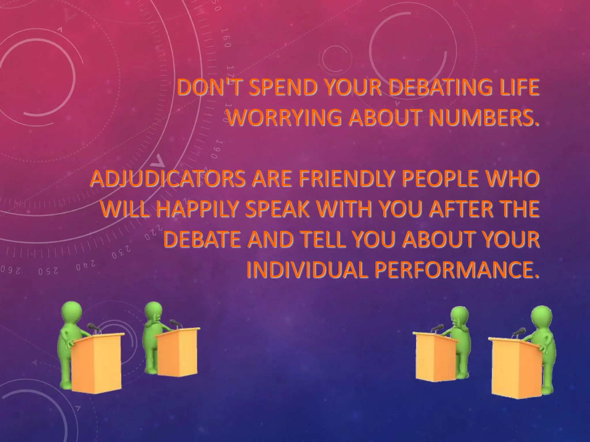 DON'T SPEND YOUR DEBATING LIFE
WORRYING ABOUT NUMBERS.
ADJUDICATORS ARE FRIENDLY PEOPLE WHO
WILL HAPPILY SPEAK WITH YOU AFTER THE
DEBATE AND TELL YOU ABOUT YOUR
INDIVIDUAL PERFORMANCE.
 