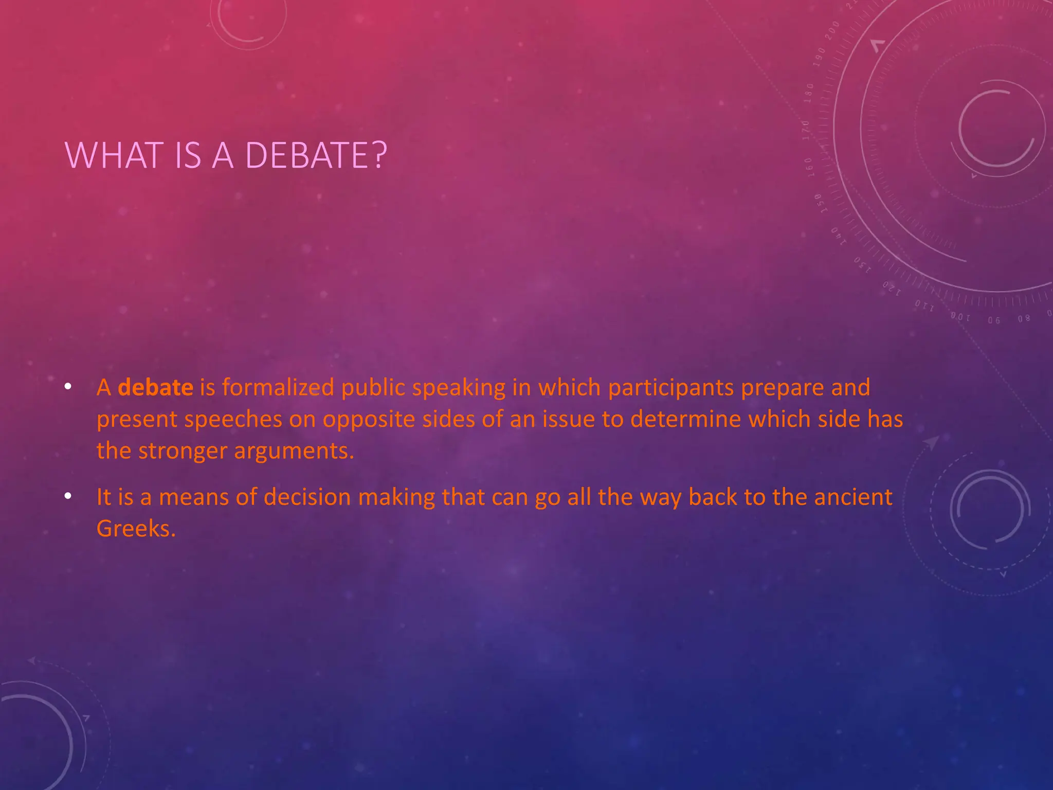 WHAT IS A DEBATE?
• A debate is formalized public speaking in which participants prepare and
present speeches on opposite sides of an issue to determine which side has
the stronger arguments.
• It is a means of decision making that can go all the way back to the ancient
Greeks.
 