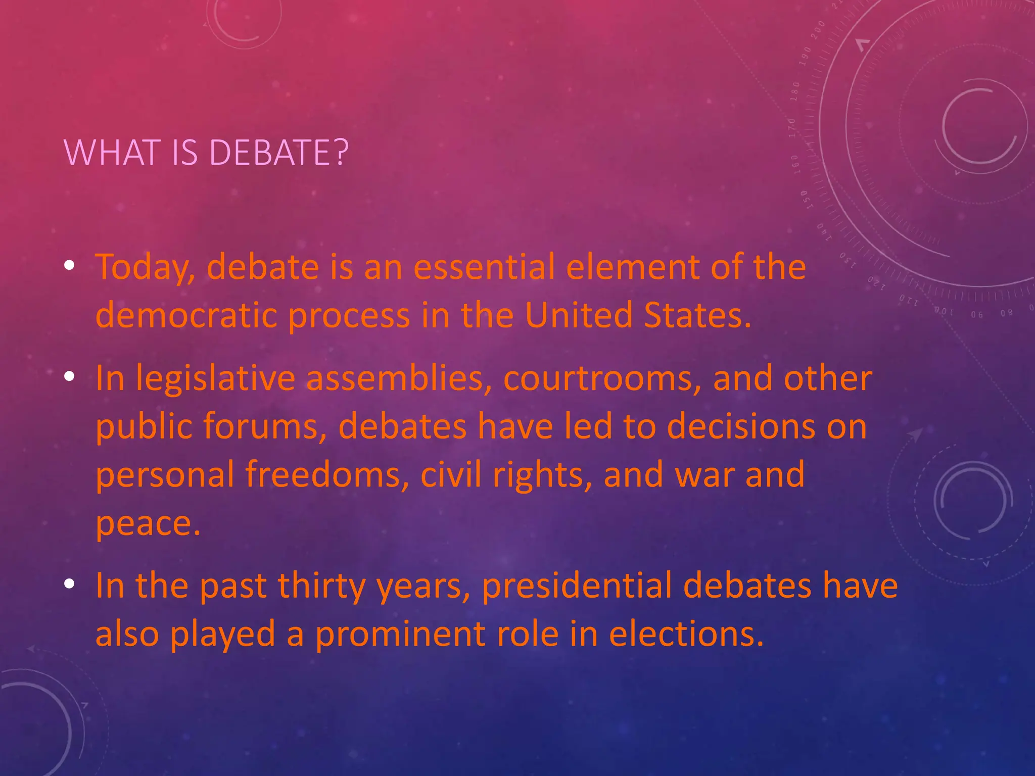 WHAT IS DEBATE?
• Today, debate is an essential element of the
democratic process in the United States.
• In legislative assemblies, courtrooms, and other
public forums, debates have led to decisions on
personal freedoms, civil rights, and war and
peace.
• In the past thirty years, presidential debates have
also played a prominent role in elections.
 