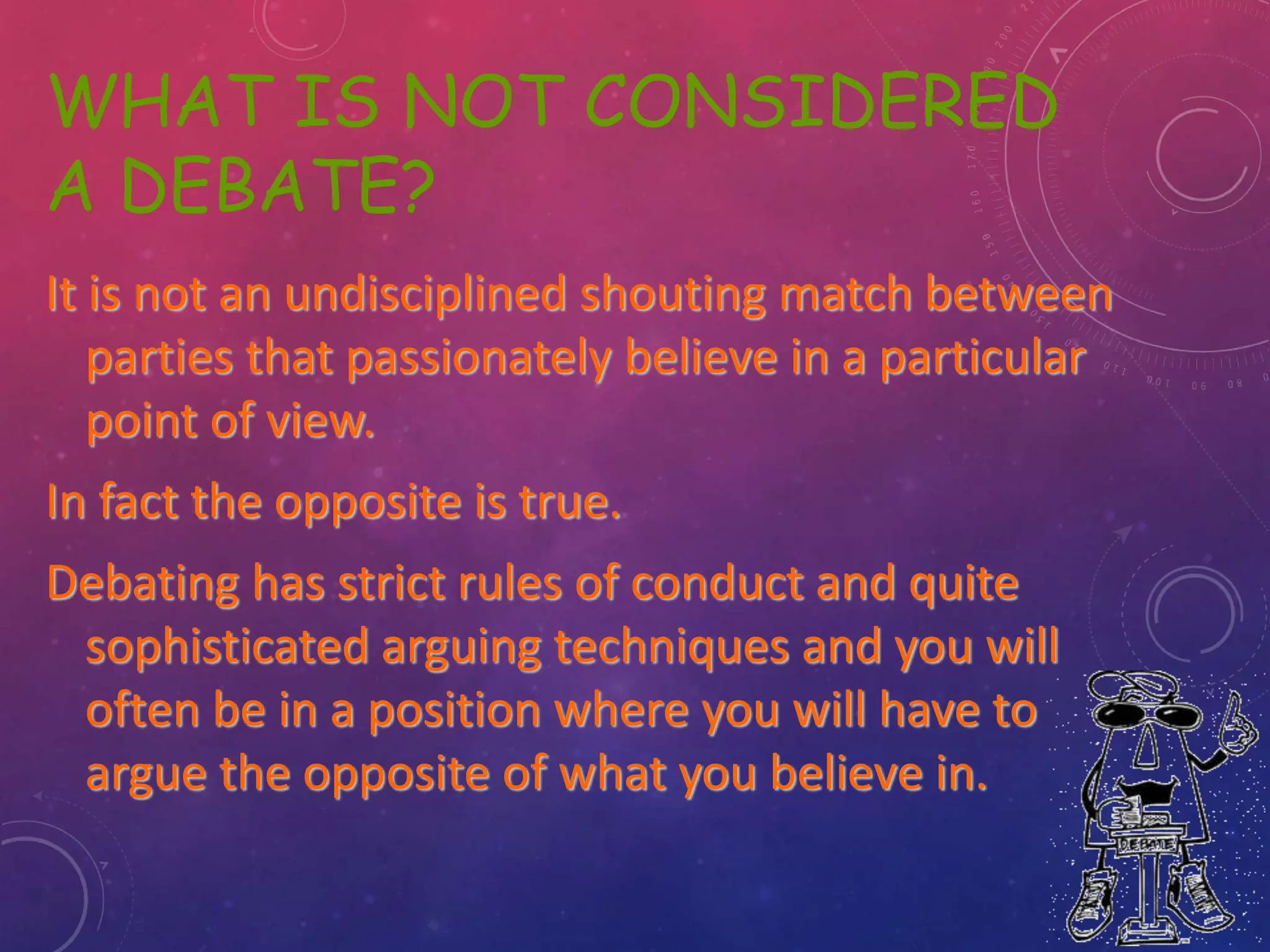 WHAT IS NOT CONSIDERED
A DEBATE?
It is not an undisciplined shouting match between
parties that passionately believe in a particular
point of view.
In fact the opposite is true.
Debating has strict rules of conduct and quite
sophisticated arguing techniques and you will
often be in a position where you will have to
argue the opposite of what you believe in.
 