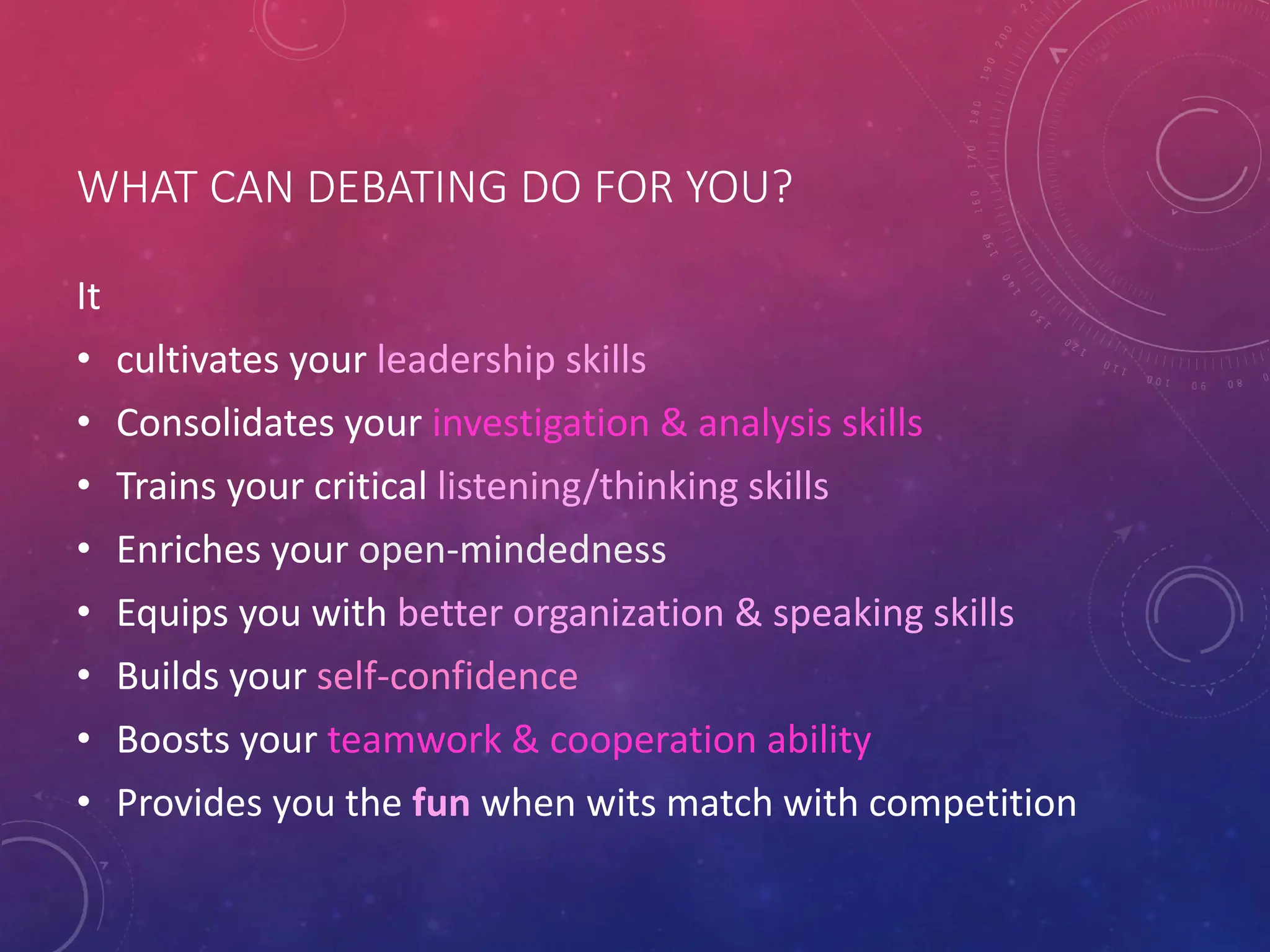 WHAT CAN DEBATING DO FOR YOU?
It
• cultivates your leadership skills
• Consolidates your investigation & analysis skills
• Trains your critical listening/thinking skills
• Enriches your open-mindedness
• Equips you with better organization & speaking skills
• Builds your self-confidence
• Boosts your teamwork & cooperation ability
• Provides you the fun when wits match with competition
 