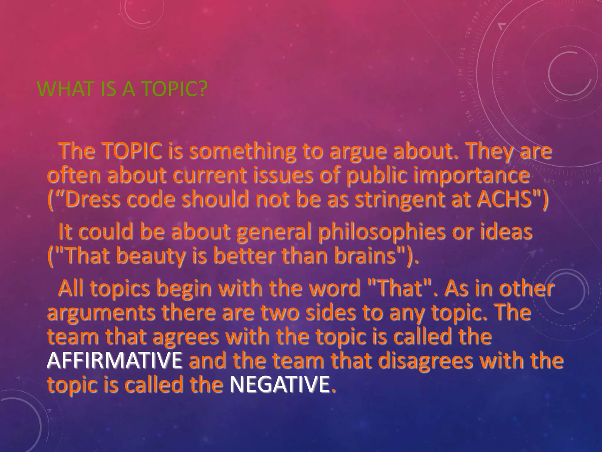 WHAT IS A TOPIC?
The TOPIC is something to argue about. They are
often about current issues of public importance
(“Dress code should not be as stringent at ACHS")
It could be about general philosophies or ideas
("That beauty is better than brains").
All topics begin with the word "That". As in other
arguments there are two sides to any topic. The
team that agrees with the topic is called the
AFFIRMATIVE and the team that disagrees with the
topic is called the NEGATIVE.
 