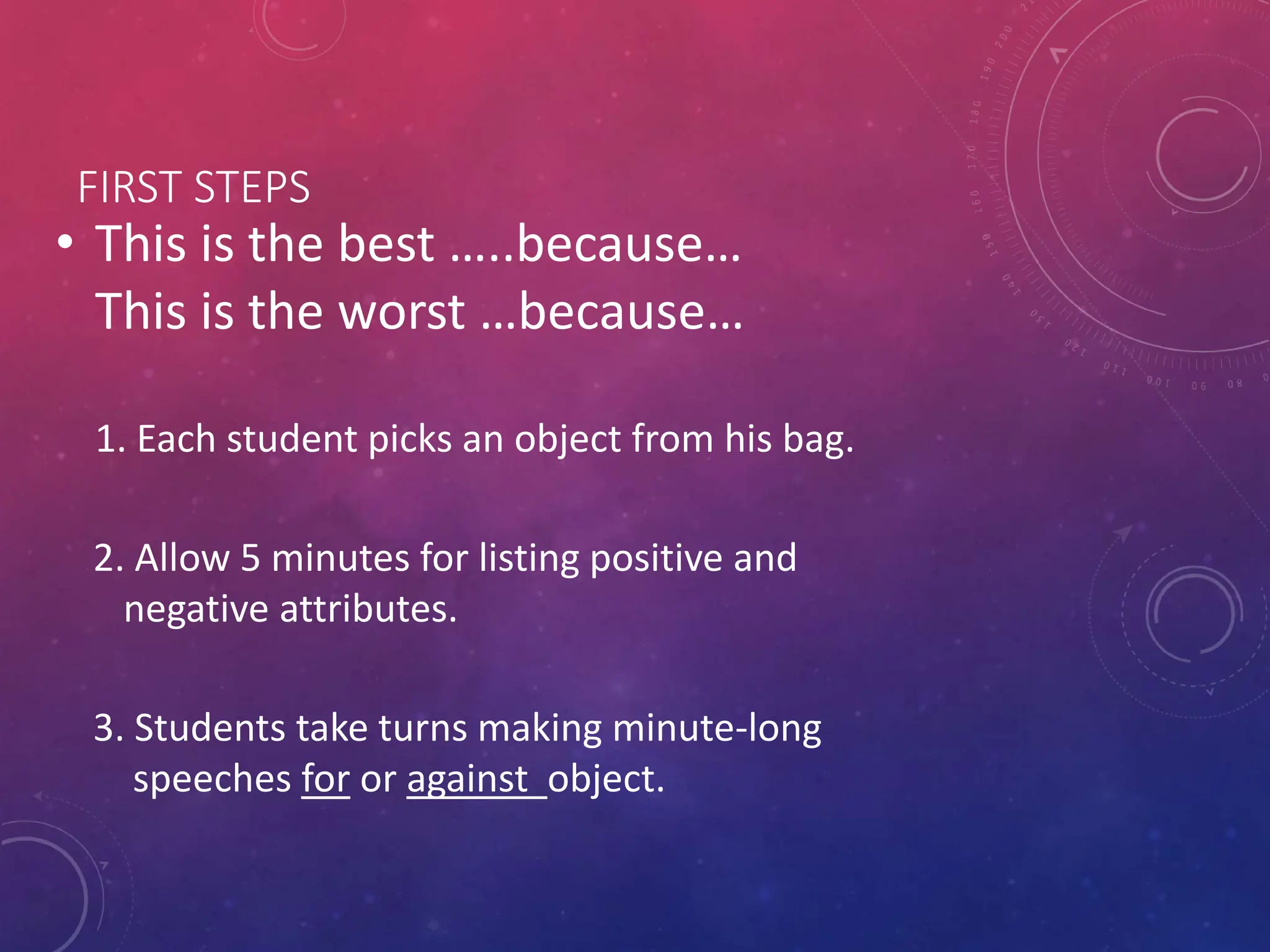 FIRST STEPS
• This is the best …..because…
This is the worst …because…
1. Each student picks an object from his bag.
2. Allow 5 minutes for listing positive and
negative attributes.
3. Students take turns making minute-long
speeches for or against object.
 