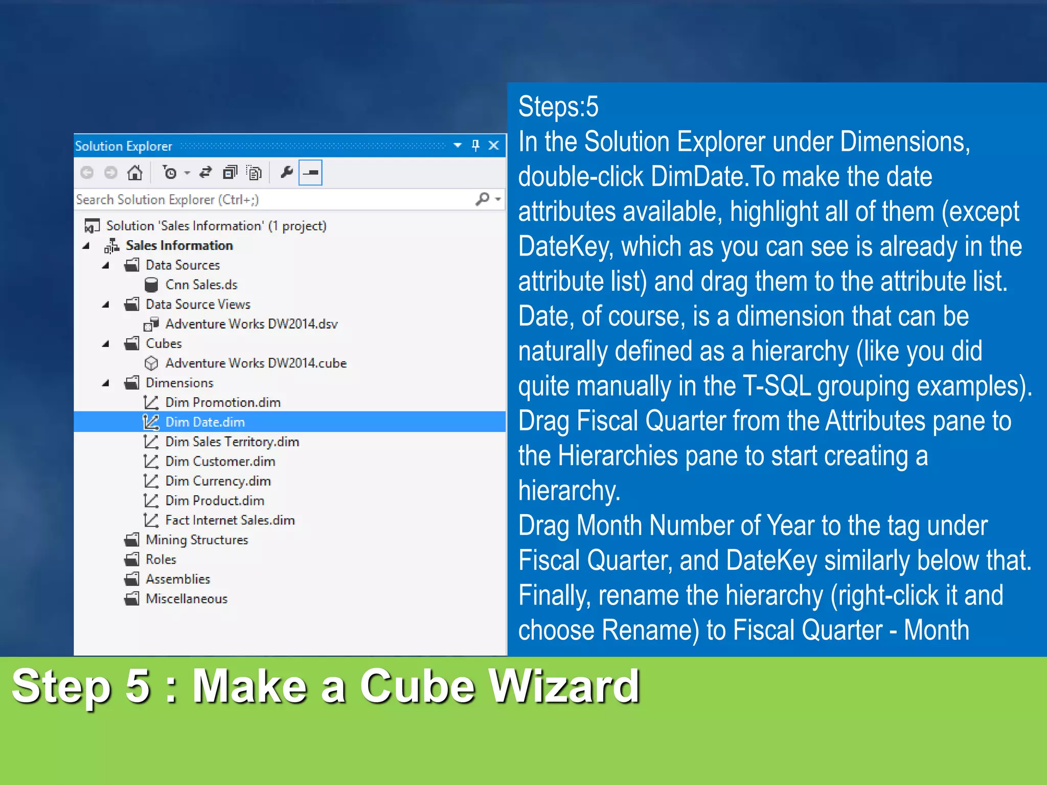 Step 5 : Make a Cube Wizard Steps:5 In the Solution Explorer under Dimensions, double-click DimDate.To make the date attributes available, highlight all of them (except DateKey, which as you can see is already in the attribute list) and drag them to the attribute list. Date, of course, is a dimension that can be naturally defined as a hierarchy (like you did quite manually in the T-SQL grouping examples). Drag Fiscal Quarter from the Attributes pane to the Hierarchies pane to start creating a hierarchy. Drag Month Number of Year to the tag under Fiscal Quarter, and DateKey similarly below that. Finally, rename the hierarchy (right-click it and choose Rename) to Fiscal Quarter - Month 