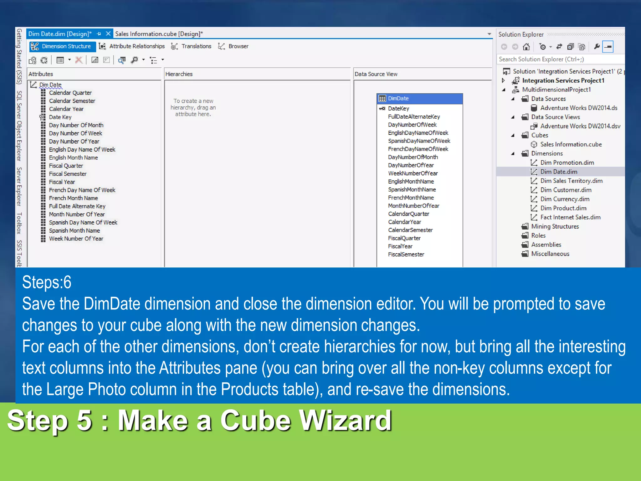 Step 5 : Make a Cube Wizard Steps:6 Save the DimDate dimension and close the dimension editor. You will be prompted to save changes to your cube along with the new dimension changes. For each of the other dimensions, don’t create hierarchies for now, but bring all the interesting text columns into the Attributes pane (you can bring over all the non-key columns except for the Large Photo column in the Products table), and re-save the dimensions. 