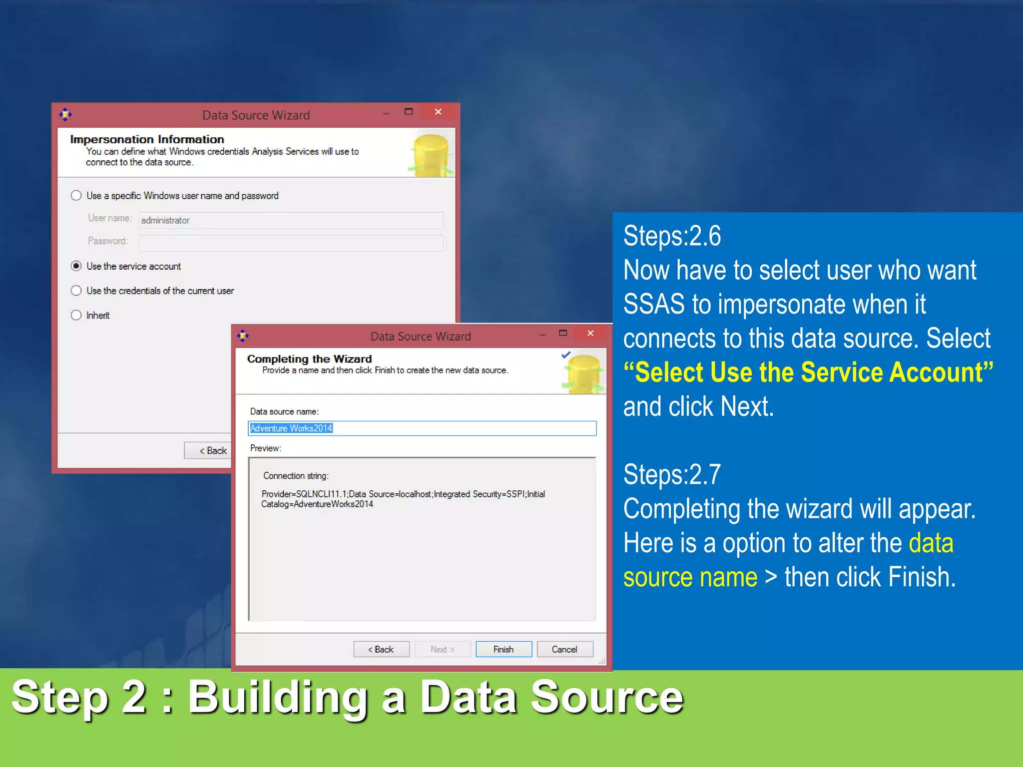Step 2 : Building a Data Source Steps:2.6 Now have to select user who want SSAS to impersonate when it connects to this data source. Select “Select Use the Service Account” and click Next. Steps:2.7 Completing the wizard will appear. Here is a option to alter the data source name > then click Finish. 