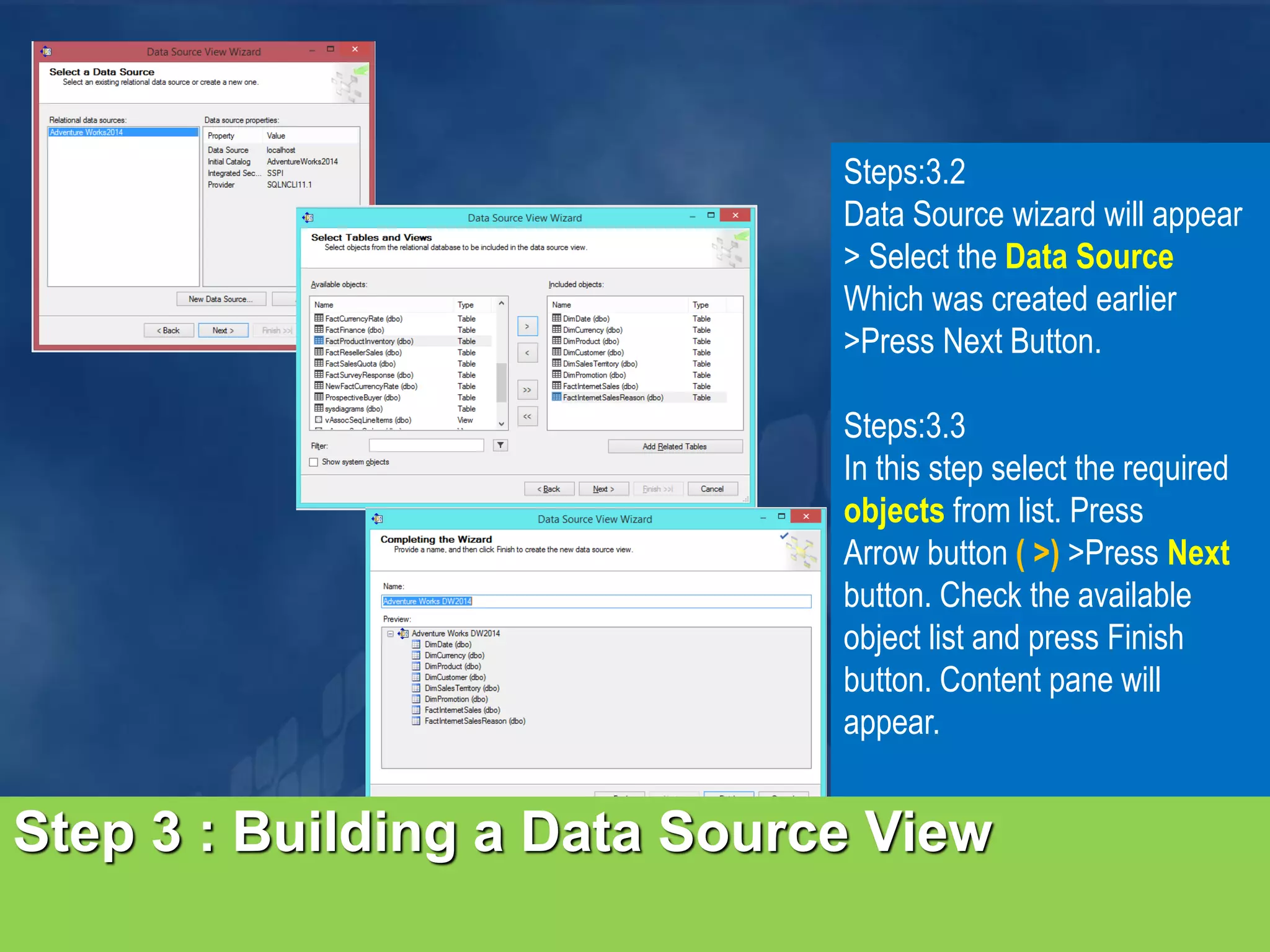 Step 3 : Building a Data Source View Steps:3.2 Data Source wizard will appear > Select the Data Source Which was created earlier >Press Next Button. Steps:3.3 In this step select the required objects from list. Press Arrow button ( >) >Press Next button. Check the available object list and press Finish button. Content pane will appear. 