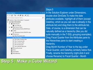Step 5 : Make a Cube Wizard
Steps:5
In the Solution Explorer under Dimensions,
double-click DimDate.To make the date
attributes available, highlight all of them (except
DateKey, which as you can see is already in the
attribute list) and drag them to the attribute list.
Date, of course, is a dimension that can be
naturally defined as a hierarchy (like you did
quite manually in the T-SQL grouping examples).
Drag Fiscal Quarter from the Attributes pane to
the Hierarchies pane to start creating a
hierarchy.
Drag Month Number of Year to the tag under
Fiscal Quarter, and DateKey similarly below that.
Finally, rename the hierarchy (right-click it and
choose Rename) to Fiscal Quarter - Month
 