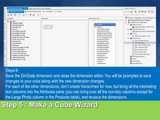 Step 5 : Make a Cube Wizard
Steps:6
Save the DimDate dimension and close the dimension editor. You will be prompted to save
changes to your cube along with the new dimension changes.
For each of the other dimensions, don’t create hierarchies for now, but bring all the interesting
text columns into the Attributes pane (you can bring over all the non-key columns except for
the Large Photo column in the Products table), and re-save the dimensions.
 
