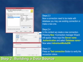 Step 2 :Building a Data Source
Steps:2.3
Now a connection need to be made with
database you may use existing connection or
make a new one.
Steps:2.4
In this context we create a new connection.
Pressing New >Connection manager Wizard
will appear >Now input the Server name
,Authentication and select Database name>
Now select AdventureWorksDW.
Steps:2.5
Press on Test connection Button to verify the
connection status.
 