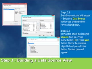 Step 3 : Building a Data Source View
Steps:3.2
Data Source wizard will appear
> Select the Data Source
Which was created earlier
>Press Next Button.
Steps:3.3
In this step select the required
objects from list. Press
Arrow button ( >) >Press Next
button. Check the available
object list and press Finish
button. Content pane will
appear.
 
