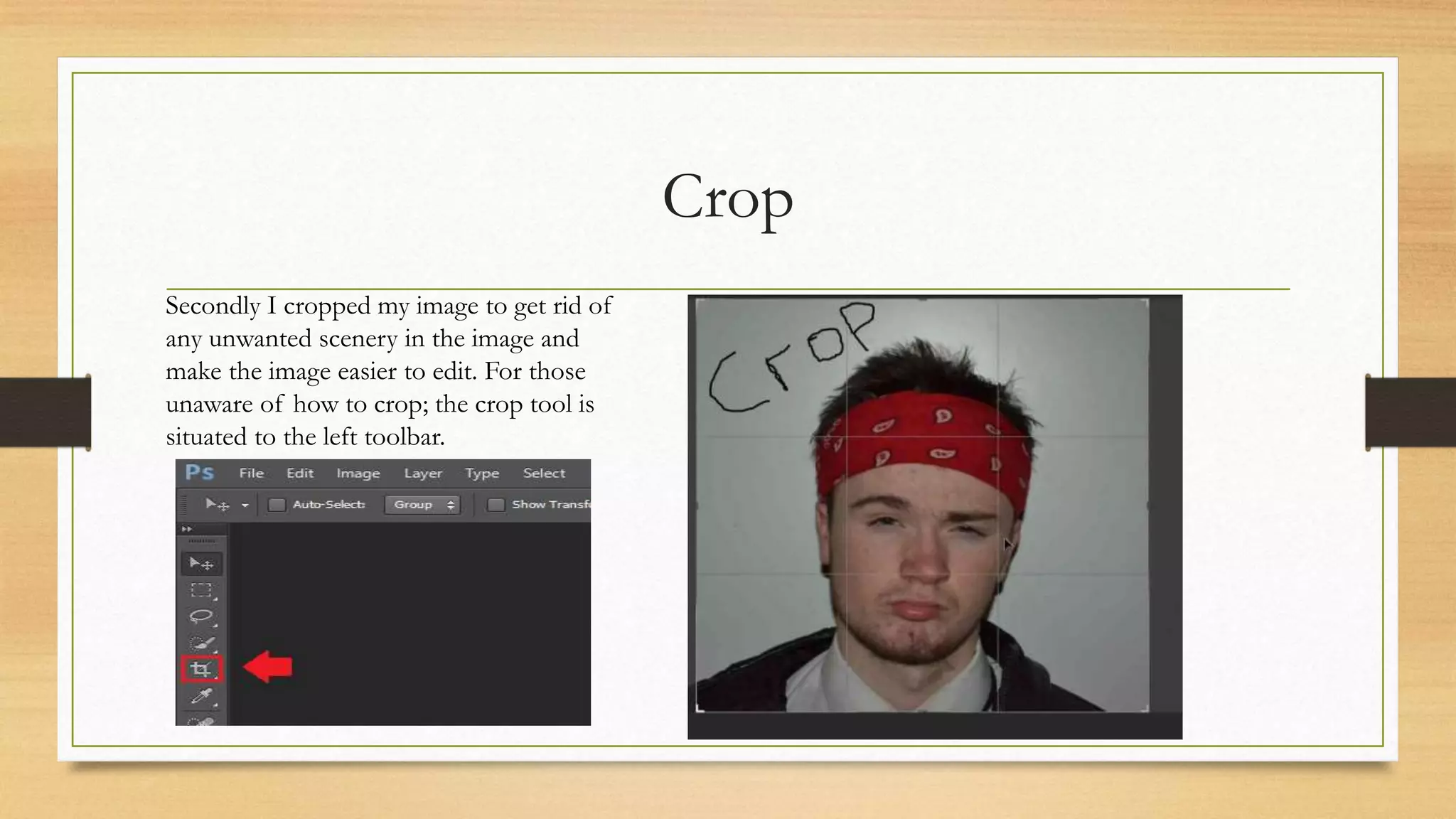 Crop
Secondly I cropped my image to get rid of
any unwanted scenery in the image and
make the image easier to edit. For those
unaware of how to crop; the crop tool is
situated to the left toolbar.
 