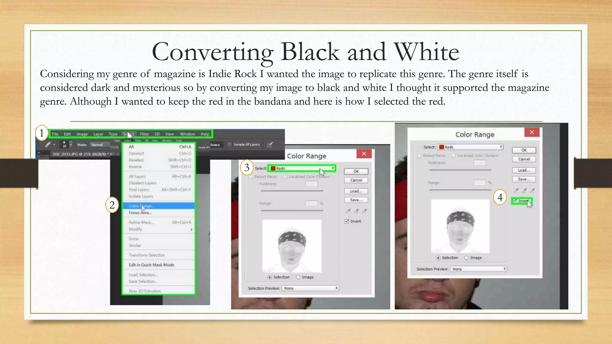 Converting Black and White
1
4
3
2
Considering my genre of magazine is Indie Rock I wanted the image to replicate this genre. The genre itself is
considered dark and mysterious so by converting my image to black and white I thought it supported the magazine
genre. Although I wanted to keep the red in the bandana and here is how I selected the red.
 