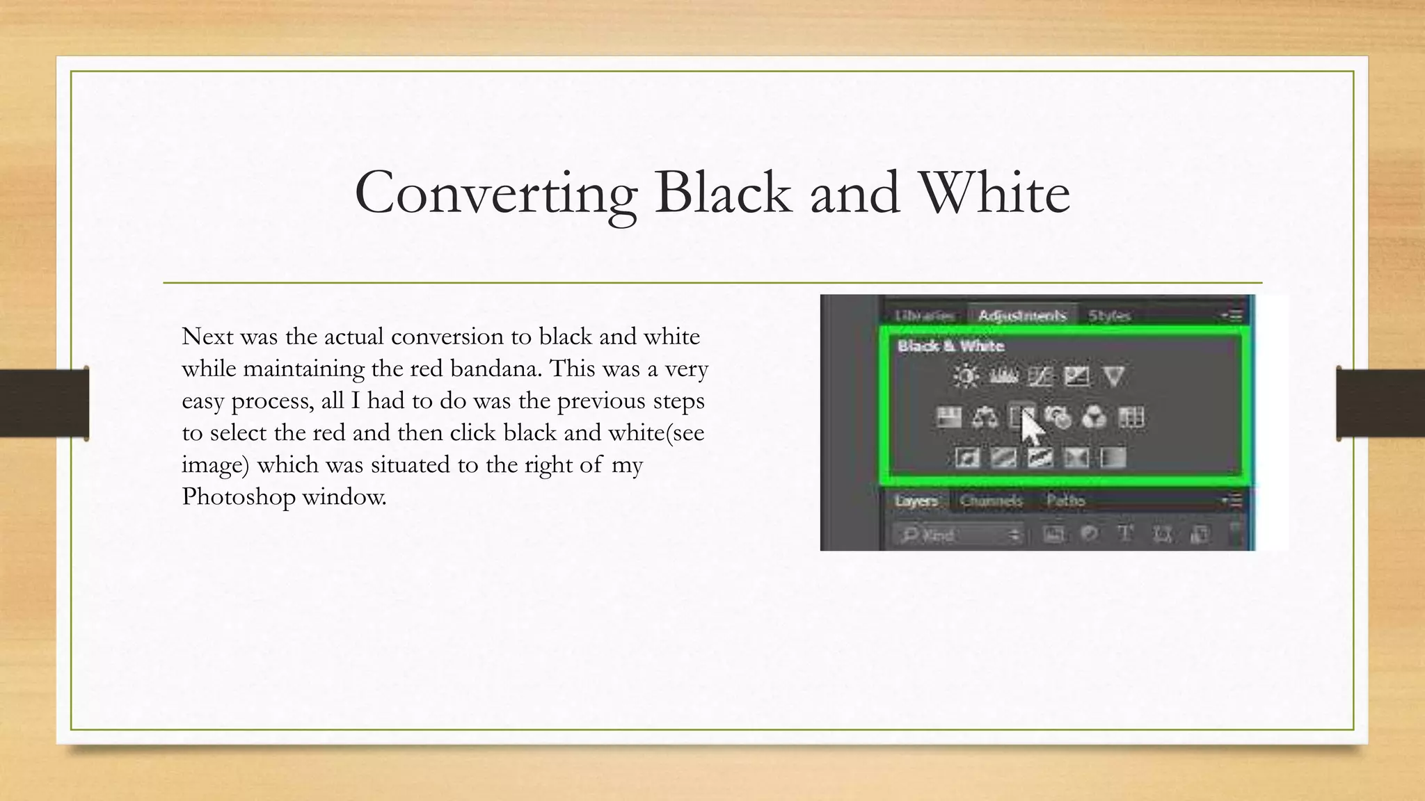 Converting Black and White
Next was the actual conversion to black and white
while maintaining the red bandana. This was a very
easy process, all I had to do was the previous steps
to select the red and then click black and white(see
image) which was situated to the right of my
Photoshop window.
 