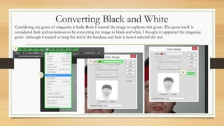 Converting Black and White
1
4
3
2
Considering my genre of magazine is Indie Rock I wanted the image to replicate this gen...