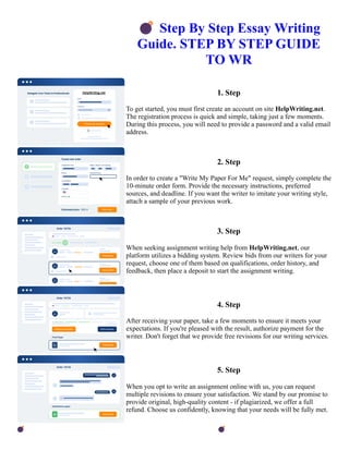 💣Step By Step Essay Writing
Guide. STEP BY STEP GUIDE
TO WR
1. Step
To get started, you must first create an account on site HelpWriting.net.
The registration process is quick and simple, taking just a few moments.
During this process, you will need to provide a password and a valid email
address.
2. Step
In order to create a "Write My Paper For Me" request, simply complete the
10-minute order form. Provide the necessary instructions, preferred
sources, and deadline. If you want the writer to imitate your writing style,
attach a sample of your previous work.
3. Step
When seeking assignment writing help from HelpWriting.net, our
platform utilizes a bidding system. Review bids from our writers for your
request, choose one of them based on qualifications, order history, and
feedback, then place a deposit to start the assignment writing.
4. Step
After receiving your paper, take a few moments to ensure it meets your
expectations. If you're pleased with the result, authorize payment for the
writer. Don't forget that we provide free revisions for our writing services.
5. Step
When you opt to write an assignment online with us, you can request
multiple revisions to ensure your satisfaction. We stand by our promise to
provide original, high-quality content - if plagiarized, we offer a full
refund. Choose us confidently, knowing that your needs will be fully met.
💣Step By Step Essay Writing Guide. STEP BY STEP GUIDE TO WR 💣Step By Step Essay Writing Guide.
STEP BY STEP GUIDE TO WR
 