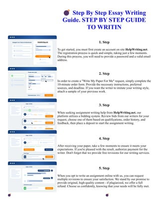 💣Step By Step Essay Writing
Guide. STEP BY STEP GUIDE
TO WRITIN
1. Step
To get started, you must first create an account on site HelpWriting.net.
The registration process is quick and simple, taking just a few moments.
During this process, you will need to provide a password and a valid email
address.
2. Step
In order to create a "Write My Paper For Me" request, simply complete the
10-minute order form. Provide the necessary instructions, preferred
sources, and deadline. If you want the writer to imitate your writing style,
attach a sample of your previous work.
3. Step
When seeking assignment writing help from HelpWriting.net, our
platform utilizes a bidding system. Review bids from our writers for your
request, choose one of them based on qualifications, order history, and
feedback, then place a deposit to start the assignment writing.
4. Step
After receiving your paper, take a few moments to ensure it meets your
expectations. If you're pleased with the result, authorize payment for the
writer. Don't forget that we provide free revisions for our writing services.
5. Step
When you opt to write an assignment online with us, you can request
multiple revisions to ensure your satisfaction. We stand by our promise to
provide original, high-quality content - if plagiarized, we offer a full
refund. Choose us confidently, knowing that your needs will be fully met.
💣Step By Step Essay Writing Guide. STEP BY STEP GUIDE TO WRITIN 💣Step By Step Essay Writing
Guide. STEP BY STEP GUIDE TO WRITIN
 