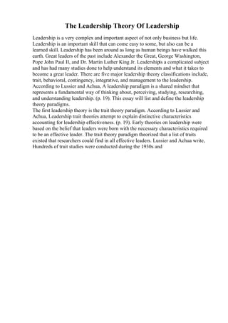 The Leadership Theory Of Leadership
Leadership is a very complex and important aspect of not only business but life.
Leadership is an important skill that can come easy to some, but also can be a
learned skill. Leadership has been around as long as human beings have walked this
earth. Great leaders of the past include Alexander the Great, George Washington,
Pope John Paul II, and Dr. Martin Luther King Jr. Leadershipis a complicated subject
and has had many studies done to help understand its elements and what it takes to
become a great leader. There are five major leadership theory classifications include,
trait, behavioral, contingency, integrative, and management to the leadership.
According to Lussier and Achua, A leadership paradigm is a shared mindset that
represents a fundamental way of thinking about, perceiving, studying, researching,
and understanding leadership. (p. 19). This essay will list and define the leadership
theory paradigms.
The first leadership theory is the trait theory paradigm. According to Lussier and
Achua, Leadership trait theories attempt to explain distinctive characteristics
accounting for leadership effectiveness. (p. 19). Early theories on leadership were
based on the belief that leaders were born with the necessary characteristics required
to be an effective leader. The trait theory paradigm theorized that a list of traits
existed that researchers could find in all effective leaders. Lussier and Achua write,
Hundreds of trait studies were conducted during the 1930s and
 