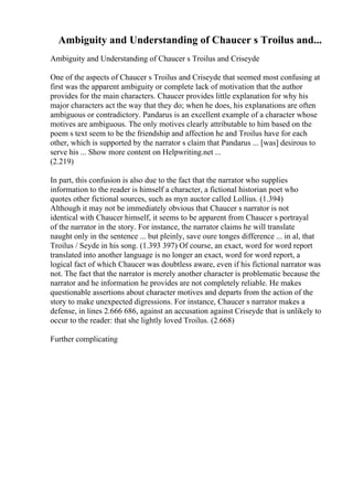 Ambiguity and Understanding of Chaucer s Troilus and...
Ambiguity and Understanding of Chaucer s Troilus and Criseyde
One of the aspects of Chaucer s Troilus and Criseyde that seemed most confusing at
first was the apparent ambiguity or complete lack of motivation that the author
provides for the main characters. Chaucer provides little explanation for why his
major characters act the way that they do; when he does, his explanations are often
ambiguous or contradictory. Pandarus is an excellent example of a character whose
motives are ambiguous. The only motives clearly attributable to him based on the
poem s text seem to be the friendship and affection he and Troilus have for each
other, which is supported by the narrator s claim that Pandarus ... [was] desirous to
serve his ... Show more content on Helpwriting.net ...
(2.219)
In part, this confusion is also due to the fact that the narrator who supplies
information to the reader is himself a character, a fictional historian poet who
quotes other fictional sources, such as myn auctor called Lollius. (1.394)
Although it may not be immediately obvious that Chaucer s narrator is not
identical with Chaucer himself, it seems to be apparent from Chaucer s portrayal
of the narrator in the story. For instance, the narrator claims he will translate
naught only in the sentence ... but pleinly, save oure tonges difference ... in al, that
Troilus / Seyde in his song. (1.393 397) Of course, an exact, word for word report
translated into another language is no longer an exact, word for word report, a
logical fact of which Chaucer was doubtless aware, even if his fictional narrator was
not. The fact that the narrator is merely another character is problematic because the
narrator and he information he provides are not completely reliable. He makes
questionable assertions about character motives and departs from the action of the
story to make unexpected digressions. For instance, Chaucer s narrator makes a
defense, in lines 2.666 686, against an accusation against Criseyde that is unlikely to
occur to the reader: that she lightly loved Troilus. (2.668)
Further complicating
 