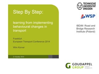 Step By Step: 
learning from implementing 
behavioural changes in 
transport 
Frankfurt 
European Transport Conference 2014 
Wim Korver 
21 October 2014 
IBDiM: Road and 
Bridge Research 
Institute (Poland) 
 