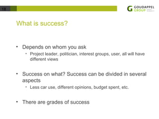 18 
What is success? 
• Depends on whom you ask 
• Project leader, politician, interest groups, user, all will have 
different views 
• Success on what? Success can be divided in several 
aspects 
• Less car use, different opinions, budget spent, etc. 
• There are grades of success 
 