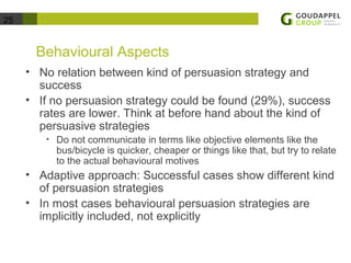 25 
Behavioural Aspects 
• No relation between kind of persuasion strategy and 
success 
• If no persuasion strategy could be found (29%), success 
rates are lower. Think at before hand about the kind of 
persuasive strategies 
• Do not communicate in terms like objective elements like the 
bus/bicycle is quicker, cheaper or things like that, but try to relate 
to the actual behavioural motives 
• Adaptive approach: Successful cases show different kind 
of persuasion strategies 
• In most cases behavioural persuasion strategies are 
implicitly included, not explicitly 
 
