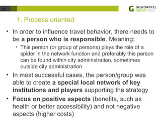 27 
1. Process oriented 
• In order to influence travel behavior, there needs to 
be a person who is responsible. Meaning: 
• This person (or group of persons) plays the role of a 
spider in the network function and preferably this person 
can be found within city administration, sometimes 
outside city administration 
• In most successful cases, the person/group was 
able to create a special local network of key 
institutions and players supporting the strategy 
• Focus on positive aspects (benefits, such as 
health or better accessibility) and not negative 
aspects (higher costs) 
 