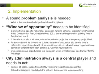 28 
2. Implementation 
• A sound problem analysis is needed 
• What is the problem/challenge & what are the options 
• “Window of opportunity” needs to be identified 
• Coming from a specific national or European funding scheme, special event (National 
Road Construction Plan, Dresden flood 2002, Extra funding from car parking fees in 
Amsterdam, etc.) 
• If there is no obvious window, use an experiment project or a temporary project first 
• As each city with its players, its culture, its level of discussion etc. at one time is 
different from another city with other specific conditions, all windows of opportunity are 
somehow different from each other (e.g. German reunification) 
• Use experimental opportunities like European week of mobility/car free Sunday for the 
first steps 
• City administration always is a central player and 
needs to act: 
• In most all cases, support by a highly visible mayor/politician is essential 
• City administrations needs both the will and the resources to do something 
 