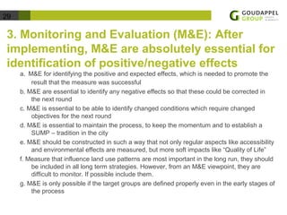 29 
3. Monitoring and Evaluation (M&E): After 
implementing, M&E are absolutely essential for 
identification of positive/negative effects 
a. M&E for identifying the positive and expected effects, which is needed to promote the 
result that the measure was successful 
b. M&E are essential to identify any negative effects so that these could be corrected in 
the next round 
c. M&E is essential to be able to identify changed conditions which require changed 
objectives for the next round 
d. M&E is essential to maintain the process, to keep the momentum and to establish a 
SUMP – tradition in the city 
e. M&E should be constructed in such a way that not only regular aspects like accessibility 
and environmental effects are measured, but more soft impacts like “Quality of Life” 
f. Measure that influence land use patterns are most important in the long run, they should 
be included in all long term strategies. However, from an M&E viewpoint, they are 
difficult to monitor. If possible include them. 
g. M&E is only possible if the target groups are defined properly even in the early stages of 
the process 
 
