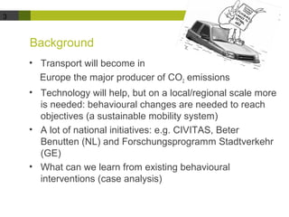 3 
Background 
• Transport will become in 
Europe the major producer of CO2 emissions 
• Technology will help, but on a local/regional scale more 
is needed: behavioural changes are needed to reach 
objectives (a sustainable mobility system) 
• A lot of national initiatives: e.g. CIVITAS, Beter 
Benutten (NL) and Forschungsprogramm Stadtverkehr 
(GE) 
• What can we learn from existing behavioural 
interventions (case analysis) 
 